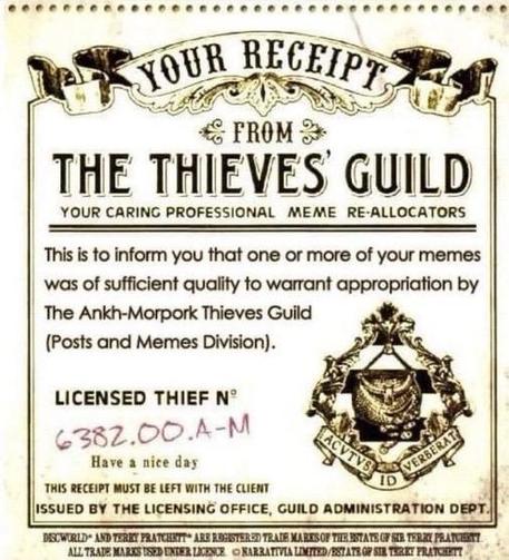 Image of a “old tymey” receipt with the text:

YOUR RECEIPT FROM
THE THIEVES GUILD
YOUR CARING PROFESSIONAL MEME RE-ALLOCATORS

This is to inform you that one or more of your memes was of sufficient quality to warrant appropriation by The Ankh-Morpork Thieves Guild (Posts and Memes Division). 

LICENSED THIEF N°
6382.00.A-M

Have a nice day

THIS RECEIPT MUST BE LEFT WITH THE CLIENT
ISSUED BY THE LICENSING OFFICE, GUILD ADMINISTRATION DEPT.
(Image on right of receipt is the Ankh Morpork city se…