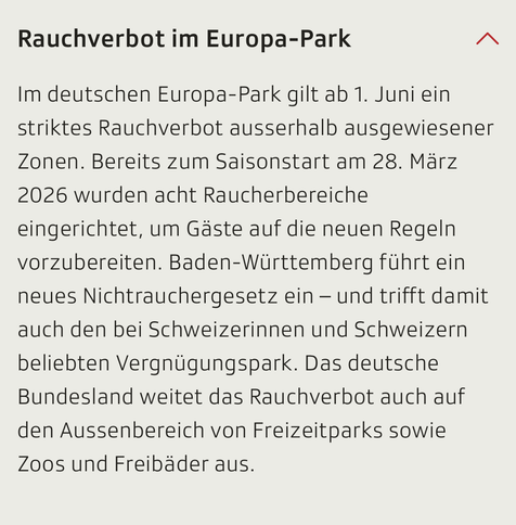 Screenshot SRF:

Rauchverbot im Europa-Park
Box zuklappen
Im deutschen Europa-Park gilt ab 1. Juni ein striktes Rauchverbot ausserhalb ausgewiesener Zonen. Bereits zum Saisonstart am 28. März 2026 wurden acht Raucherbereiche eingerichtet, um Gäste auf die neuen Regeln vorzubereiten. Baden-Württemberg führt ein neues Nichtrauchergesetz ein – und trifft damit auch den bei Schweizerinnen und Schweizern beliebten Vergnügungspark. Das deutsche Bundesland weitet das Rauchverbot auch auf den Aussenber…