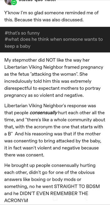 Screenshot of a post (Tumblr?)

Y'know I'm so glad someone reminded me of this. Because this was also discussed.

#that's so funny
#what does he think when someone wants to keep a baby

My stepmother did NOT like the way her
Libertarian Viking Neighbor framed pregnancy as the fetus "attacking the woman". She incredulously told him this was extremely disrespectful to expectant mothers to portray pregnancy as so violent and negative.
Libertarian Viking Neighbor's response was that people consensu…