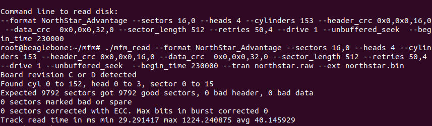 Command line to read disk:
--format NorthStar_Advantage --sectors 16,0 --heads 4 --cylinders 153 --header_crc 0x0,0x0,16,0 --data_crc  0x0,0x0,32,0 --sector_length 512 --retries 50,4 --drive 1 --unbuffered_seek  --begin_time 230000 
root@beaglebone:~/mfm# ./mfm_read --format NorthStar_Advantage --sectors 16,0 --heads 4 --cylinders 153 --header_crc 0x0,0x0,16,0 --data_crc  0x0,0x0,32,0 --sector_length 512 --retries 50,4 --drive 1 --unbuffered_seek  --begin_time 230000 --tran northstar.raw --ext northstar.bin
Board revision C or D detected
Found cyl 0 to 152, head 0 to 3, sector 0 to 15                                
Expected 9792 sectors got 9792 good sectors, 0 bad header, 0 bad data
0 sectors marked bad or spare
0 sectors corrected with ECC. Max bits in burst corrected 0
Track read time in ms min 29.291417 max 1224.240875 avg 40.145929
