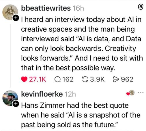 Screenshot of a Threads post

bbeattiewrites 16h
I heard an interview today about Al in creative spaces and the man being interviewed said "Al is data, and Data can only look backwards. Creativity looks forwards." And I need to sit with that in the best possible way.
(Reply)
kevinfloerke 12h
Hans Zimmer had the best quote when he said "Al is a snapshot of the past being sold as the future."
https://www.threads.com/@bbeattiewrites/post/DYiHXvumgRQ