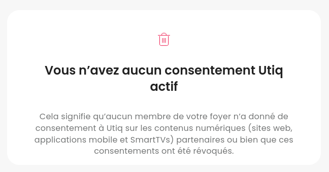 Capture d'écran:

Vous n’avez aucun consentement Utiq actif

Cela signifie qu’aucun membre de votre foyer n’a donné de consentement à Utiq sur les contenus numériques (sites web, applications mobile et SmartTVs) partenaires ou bien que ces consentements ont été révoqués.