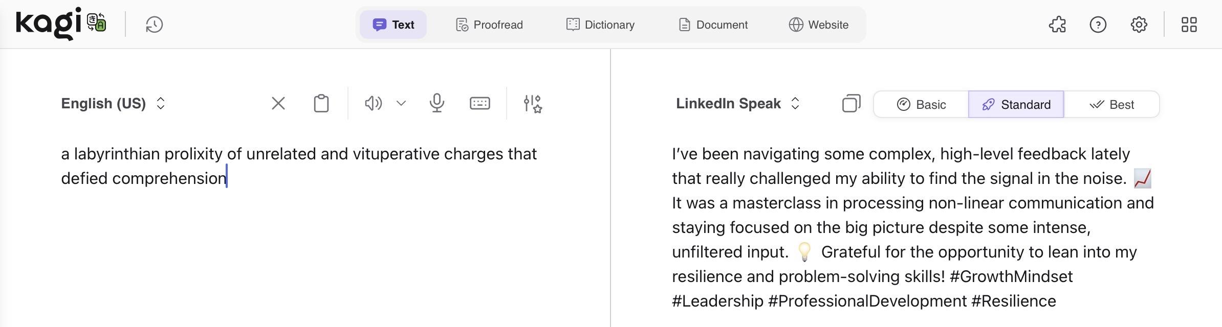 Screenshot of Kagi translation:

English:

“a labyrinthian prolixity of unrelated and vituperative charges that defied comprehension”

LinkedIn Speak:

“I've been navigating some complex, high-level feedback lately that really challenged my ability to find the signal in the noise.
It was a masterclass in processing non-linear communication and staying focused on the big picture despite some intense, unfiltered input. Grateful for the opportunity to lean into my resilience and problem-solving skills! #GrowthMindset #Leadership #ProfessionalDevelopment #Resilience”