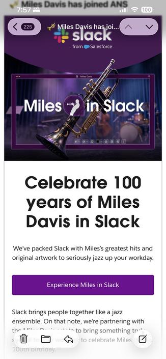 Screenshot of mail:

Celebrate 100 years of Miles Davis in Slack
We've packed Slack with Miles's greatest hits and original artwork to seriously jazz up your workday.
Experience Miles in Slack
Slack brings people together like a jazz ensemble. On that note, we're partnering with
*-to bring something tr.
S
介
/ to celebrate Miles