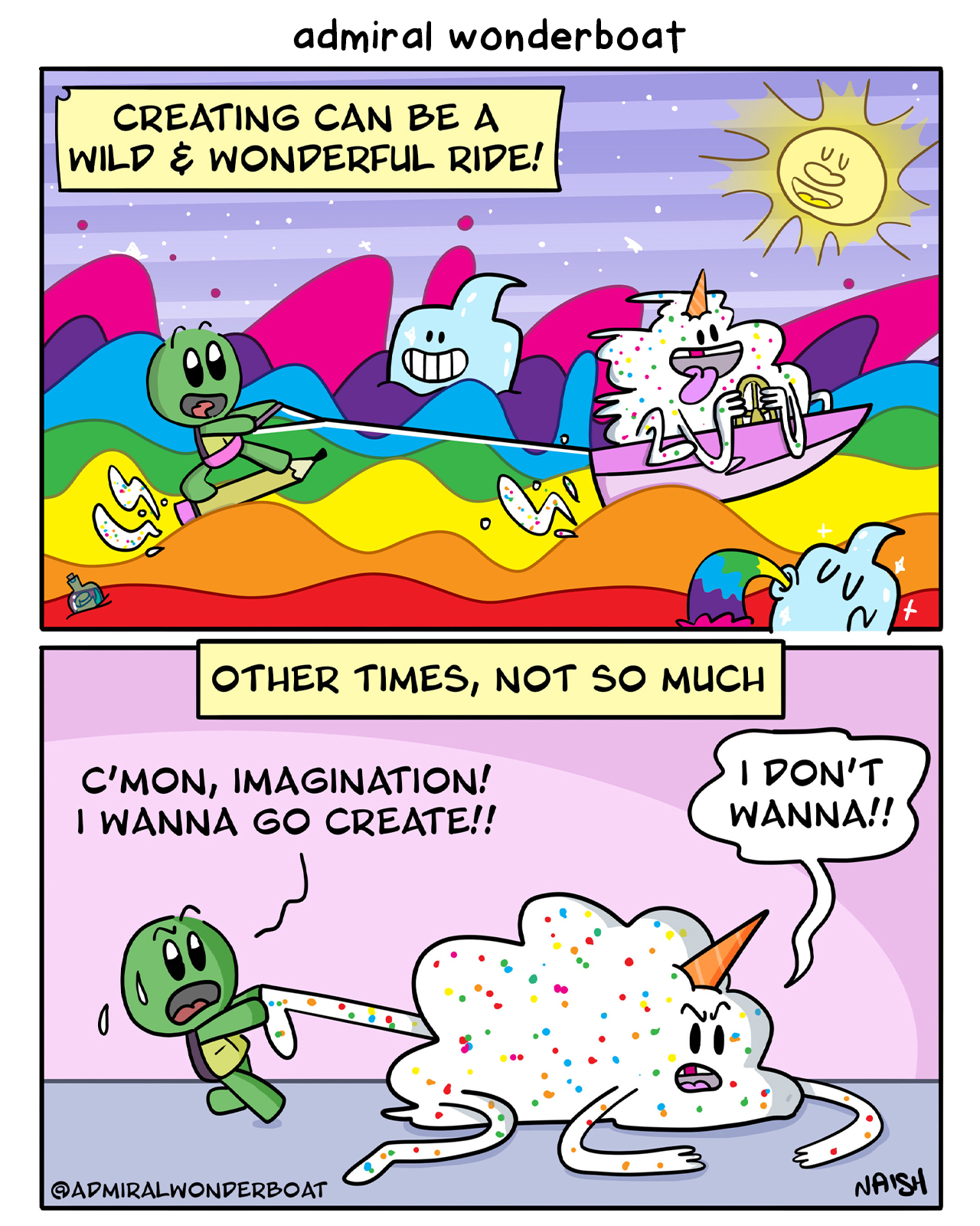 Narration: Creating can be a wild & wonderful ride! Admiral is water skiing on a rainbow being pulled by his imagination: a giant pile of frosting with a cone for a unicorn horn - Narration: Other times, not so much Admiral is pulling Imagination's leg, trying to get it off the floor Admiral: C'mon, Imagination! I wanna go create! Imagination: I don't wanna!!