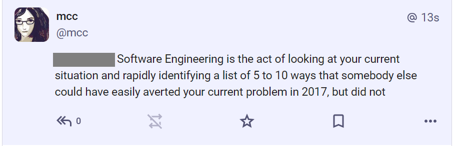 Me: "Software Engineering is the act of looking at your current situation and rapidly identifying a list of 5 to 10 ways that somebody else could have easily averted your current problem in 2017, but did not"