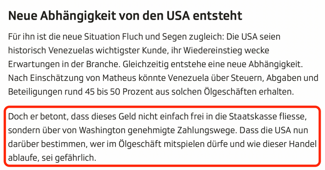 Screenshot aus dem Artikel, letzter Absatz rot umrandete/hervorgehoben

Neue Abhängigkeit von den USA entsteht
Für ihn ist die neue Situation Fluch und Segen zugleich: Die USA seien historisch Venezuelas wichtigster Kunde, ihr Wiedereinstieg wecke Erwartungen in der Branche. Gleichzeitig entstehe eine neue Abhängigkeit. Nach Einschätzung von Matheus könnte Venezuela über Steuern, Abgaben und Beteiligungen rund 45 bis 50 Prozent aus solchen Ölgeschäften erhalten.

Doch er betont, dass dieses Gel…