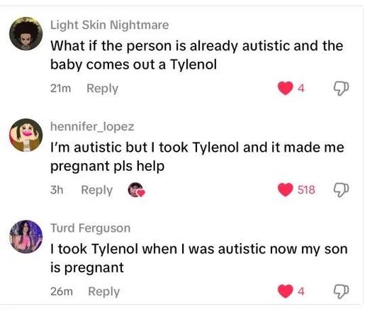 A screenshot of a series of posts:

Light Skin Nightmare
What if the person is already autistic and the baby comes out a Tylenol

hennifer_lopez
I'm autistic but took Tylenol and it made me pregnant pls help

Turd Ferguson
I took Tylenol when I was autistic now my son is pregnant