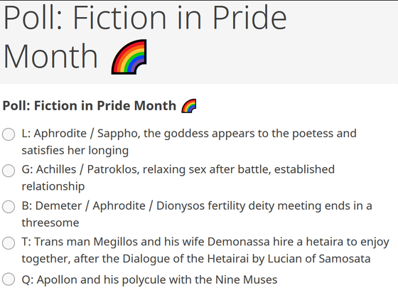 Screenshot of my fiction poll for Pride Month. The options are:

L: Aphrodite / Sappho, the goddess appears to the poetess and satisfies her longing
G: Achilles / Patroklos, relaxing sex after battle, established relationship
B: Demeter / Aphrodite / Dionysos fertility deity meeting ends in a threesome
T: Trans man Megillos and his wife Demonassa hire a hetaira to enjoy together, after the Dialogue of the Hetairai by Lucian of Samosata
Q: Apollon and his polycule with the Nine Muses