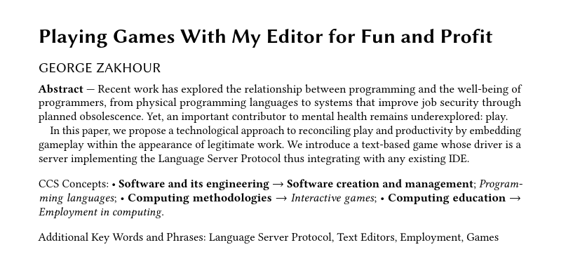 Playing Games With My Editor for Fun and Profit Abstract — Recent work has explored the relationship between programming and the well-being of programmers, from physical programming languages to systems that improve job security through planned obsolescence. Yet, an important contributor to mental health remains underexplored: play. In this paper, we propose a technological approach to reconciling play and productivity by embedding gameplay within the appearance of legitimate work. We introduce a text-based game whose driver is a server implementing the Language Server Protocol thus integrating with any existing IDE. CCS Concepts: « Software and its engineering — Software creation and management; Programming languages; « Computing methodologies — Interactive games; - Computing education — Employment in computing. Additional Key Words and Phrases: Language Server Protocol, Text Editors, Employment, Games 