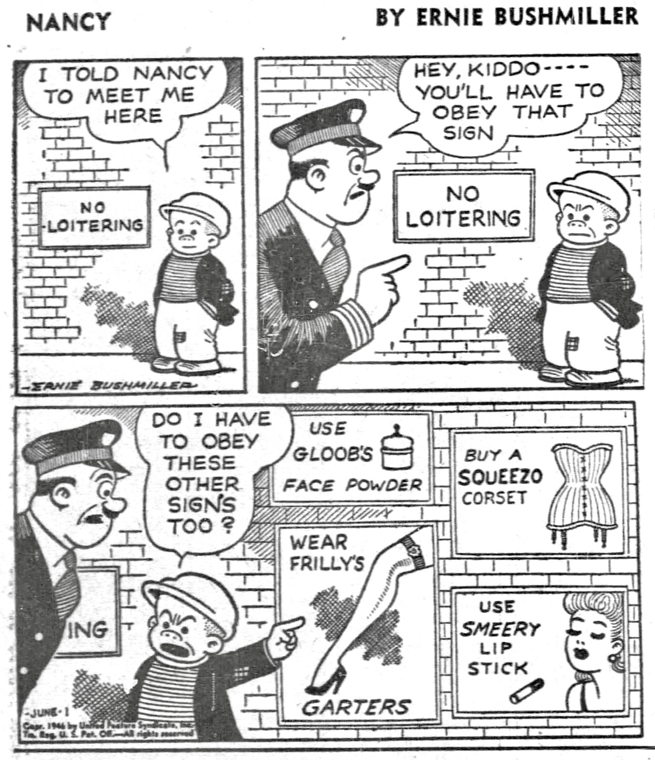 P1- SLUGGO IS WAITING DOWNTOWN FOR NANCY,IT JUST SO HAPPENS THAT THERE IS A NO LOITERING SIGN ON THE BRICK WALL BEHIND HIM SLUGGO: I TOLD NANCY TO MEET ME HERE  P2- A POLICE OFFICER SEES SLUGGO  POLICE OFFICER: HEY, KIDDO --- YOU'LL HAVE TO OBEY THAT SIGN  P3- SLUGGO ANGRILY POINTS TO FOUR OTHER SIGNS  SLUGGO: DO I HAVE ТО ОВЕУ THESE OTHER SIGNS TOO?  SIGN ONE:USE GLOOBS FACE POWDER  SIGN TWO:WEAR FRILLYS GARTERS  SIGN THREE:BUY A SQUEEZO CORSET  SIGN FOUR:USE SMEERY LIP STICK