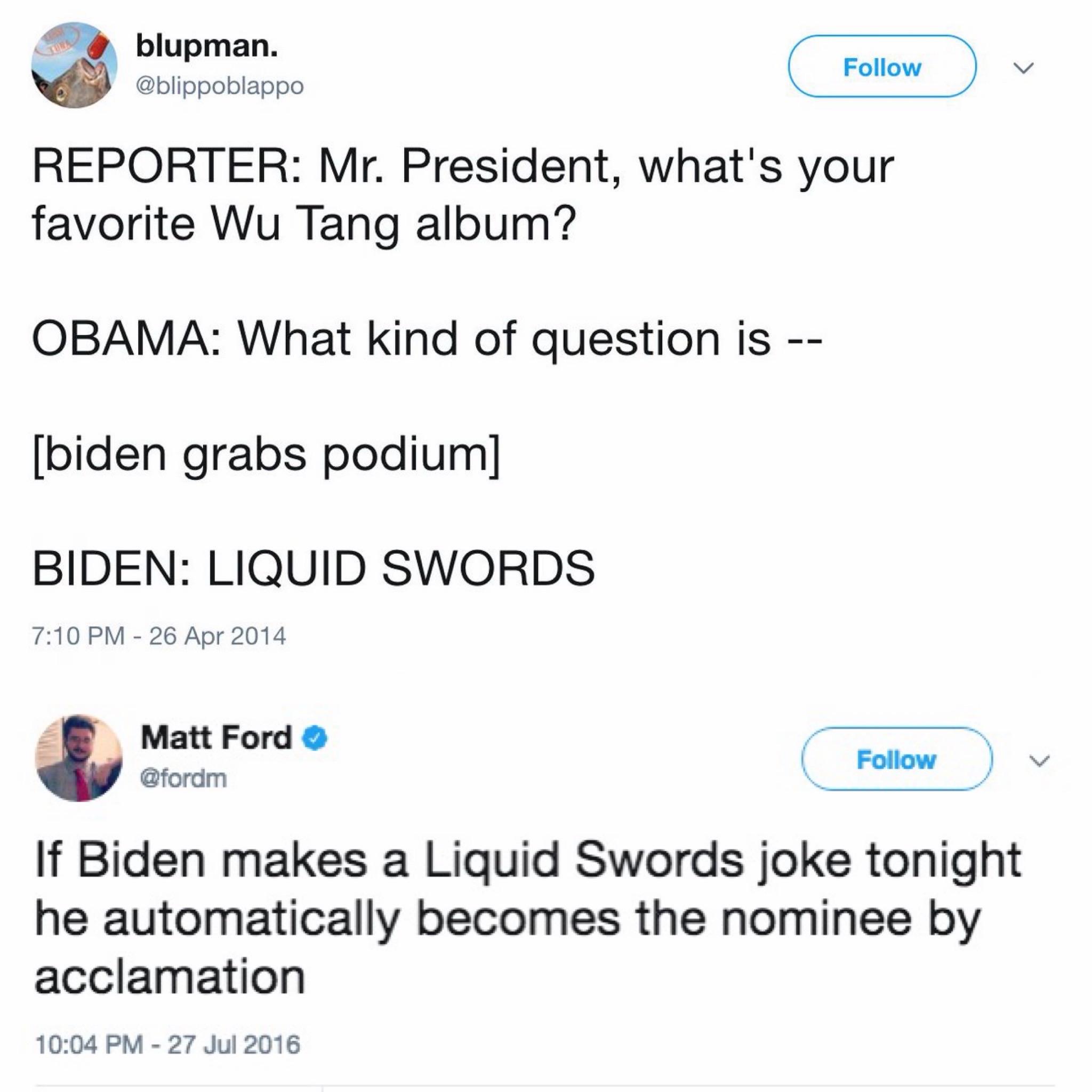 Screenshot 2 tweets: blupman. @blippoblappo REPORTER: Mr. President, what's your favorite Wu Tang album? OBAMA: What kind of question is -- [biden grabs podium] BIDEN: LIQUID SWORDS 7:10 PM - 26 Apr 2014 --- Matt Ford • @fordm If Biden makes a Liquid Swords joke tonight he automatically becomes the nominee by acclamation 10:04 PM - 27 Jul 2016
