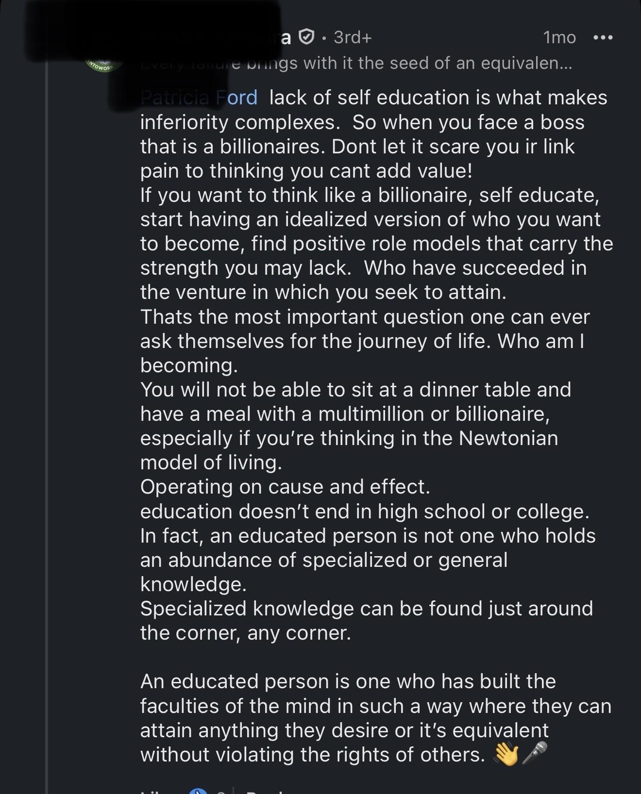 Ford lack of self education is what makes inferiority complexes. So when you face a boss that is a billionaires. Dont let it scare you ir link pain to thinking you cant add value! If you want to think like a billionaire, self educate, start having an idealized version of who you want to become, find positive role models that carry the strength you may lack. Who have succeeded in the venture in which you seek to attain. Thats the most important question one can ever ask themselves for the journey of life. Who am I becoming. You will not be able to sit at a dinner table and have a meal with a multimillion or billionaire, especially if you're thinking in the Newtonian model of living. Operating on cause and effect. education doesn't end in high school or college. In fact, an educated person is not one who holds an abundance of specialized or general knowledge. Specialized knowledge can be found just around the corner, any corner. An educated person is one who has built the faculties of the mind in such a way where they can attain anything they desire or it's equivalent without violating the rights of others.