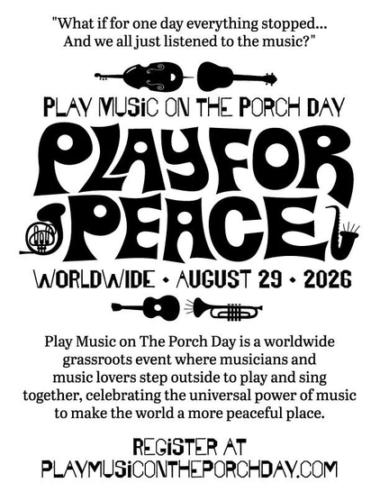 POSTER

"What if for one day everything just stopped... And we all just listened to the music?"

Play Music on the Porch Day

PLAY FOR PEACE

Worldwide • Augus 29 • 2026

Play Music on the Porch Day is a worldwide grassroots event where musicians and music lovers step outside to play and sing together, celebrating the universal power of music to make the world a more peaceful place.

Register at https://playmusicontheporchday.com/

#PlayMusicOnThePorchDay #MakeMusic #PlayForPeace #music #musici…