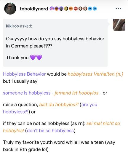Screenshot of a Tumblr post:

toboldlynerd

kikiroo asked:
Okayyyyy how do you say hobbyless behavior in German please???? 
Thank you 💜💜
Avatar
Hobbyless Behavior would be hobbyloses Verhalten (n.) but I usually say 
someone is hobbyless - jemand ist hobbylos - or 
raise a question, bist du hobbylos?! (are you hobbyless?!) or
if they can be not as hobbyless (as rn): sei mal nicht so hobbylos! (don't be so hobbyless) 
Truly my favorite youth word while I was a teen (way back in 8th grade lol)