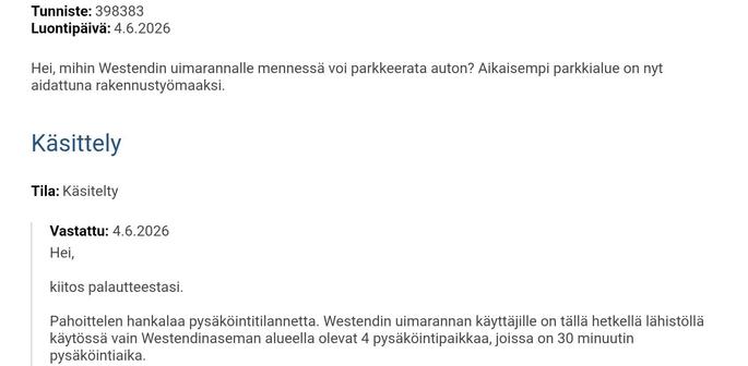 Hei, mihin Westendin uimarannalle mennessä voi parkkeerata auton? Aikaisempi parkkialue on nyt aidattuna rakennustyömaaksi.
Käsittely
Tila: Käsitelty
Vastattu: 4.6.2026
Hei,

kiitos palautteestasi.

Pahoittelen hankalaa pysäköintitilannetta. Westendin uimarannan käyttäjille on tällä hetkellä lähistöllä käytössä vain Westendinaseman alueella olevat 4 pysäköintipaikkaa, joissa on 30 minuutin pysäköintiaika.