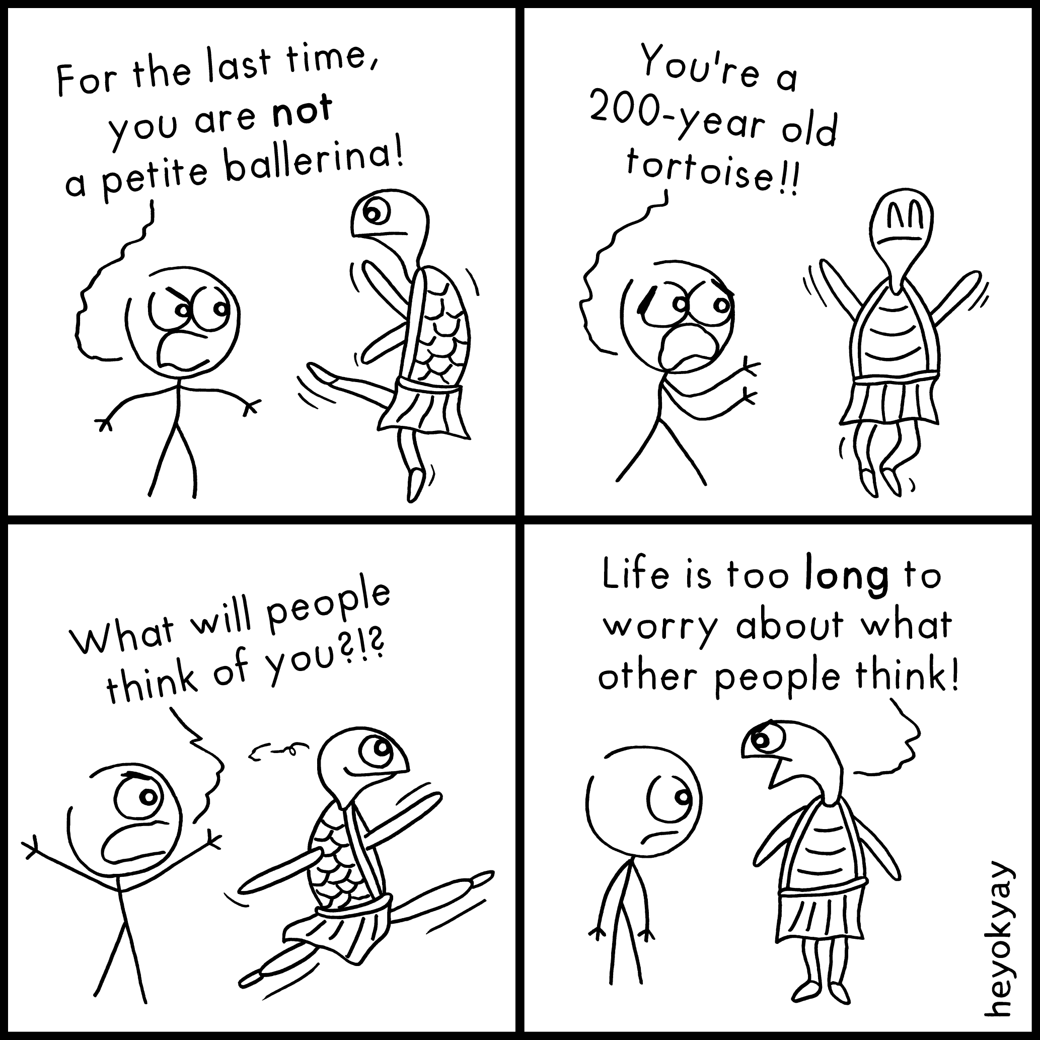 This is a four-panel comic strip by "heyokyay" featuring a stick figure and a tortoise wearing a tutu.

Panel 1: The stick figure angrily yells, "For the last time, you are not a petite ballerina!" at the tortoise, who is standing on one leg in a ballet pose.

Panel 2: The stick figure throws its hands up and yells, "You're a 200-year old tortoise!!" while the tortoise joyfully hops in the air.

Panel 3: The stick figure gestures wildly, asking, "What will people think of you?!?" as the tortoise performs a graceful, mid-air leap with a smile.

Panel 4: Standing calmly on the ground, the tortoise replies to the silent stick figure, "Life is too long to worry about what other people think!"