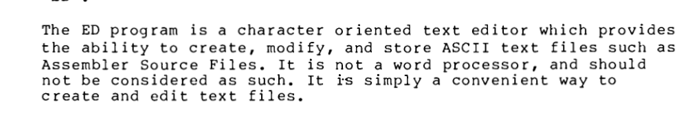 The ED program is a character oriented text editor which provides the ability to create, modify, and store ASCII text files such as Assembler Source Files. It is not a word processor, and should not be considered as such. It is simply a convenient way to create and edit text files.