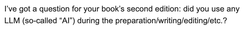 I’ve got a question for your book’s second edition: did you use any
LLM (so-called “AI”) during the preparation/writing/editing/etc.?