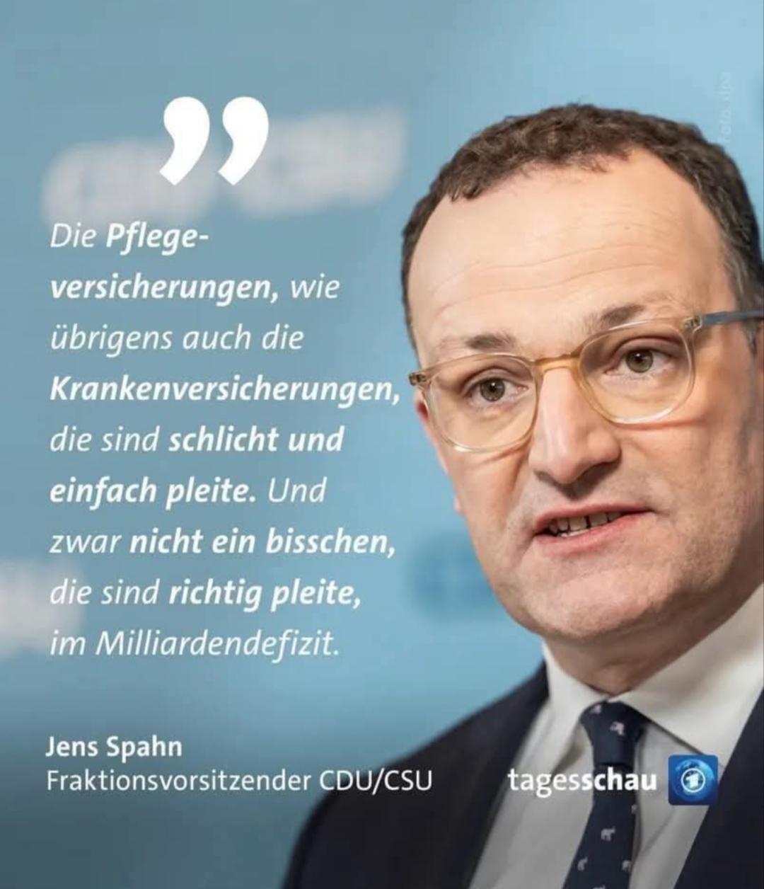 Tagesschau-Artikel, mit dem Bild von Jens Spahn (Fraktionsvorsitzender der CDU/CSU)

Aussage:
"Die Pflegeversicherungen, wie übrigens auch die Krankenkassenversicherungen, die sind schlicht und einfach pleite. Und zwar nicht nur ein bisschen, die sind richtig pleite, im Milliardendefizit."
