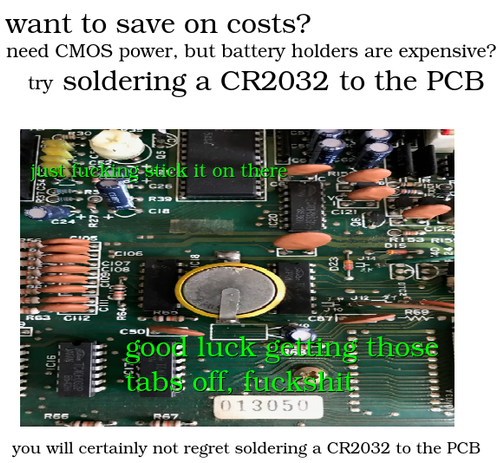 A version of the "30 to 40 olives" meme. There is text in varying sizes that reads "want to save on costs? need CMOS power, but battery holders are expensive? try soldering a CR2032 to the PCB". Below the text is an image of a circuit board with a CR2032 coin battery soldered onto it via small metal tabs. On top of the image, there is text that reads "just fucking stick it on there" and "good luck getting those tabs off, fuckshit". Below the image is small text: "you will certainly not regret s…