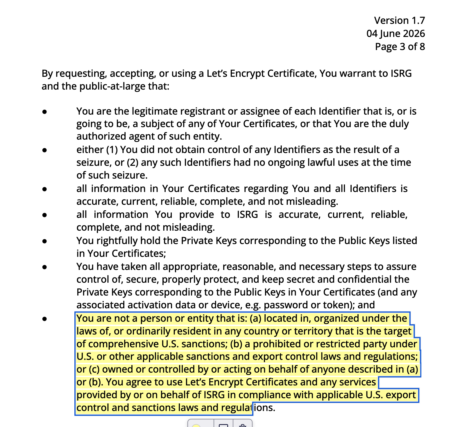 Version 1.7
04 June 2026
Page 3 of 8

By requesting, accepting, or using a Let's Encrypt Certificate, You warrant to ISRG

and the public-at-large that:

You are not a person or entity that is: (a) located in, organized under the laws of, or ordinarily resident in any country or territory that is the target of comprehensive U.S. sanctions; (b) a prohibited or restricted party under U.S. or other applicable sanctions and export control laws and regulations; or (c) owned or controlled by or acting on behalf of anyone described in (a) or (b). You agree to use Let's Encrypt Certificates and any services provided by or on behalf of ISRG in compliance with applicable U.S. export control and sanctions laws and regulations.