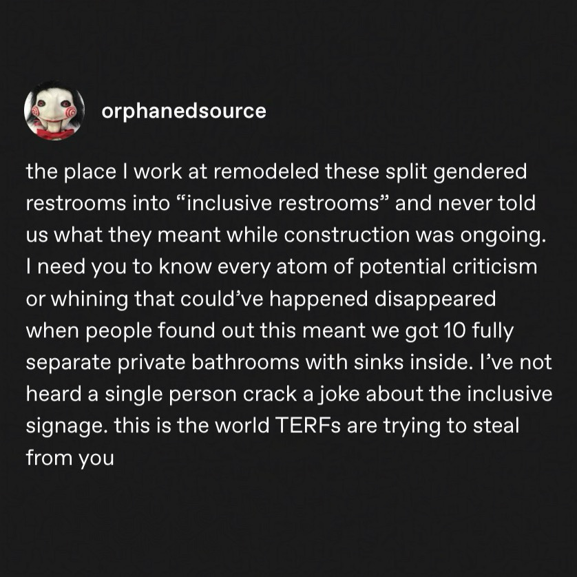 tumblr post by @orphanedsource “the place I work at remodeled these split gendered restrooms into "inclusive restrooms" and never told us what they meant while construction was ongoing. I need you to know every atom of potential criticism or whining that could've happened disappeared when people found out this meant we got 10 fully separate private bathrooms with sinks inside. I've not heard a single person crack a joke about the inclusive signage. this is the world TERFs are trying to steal from you”
