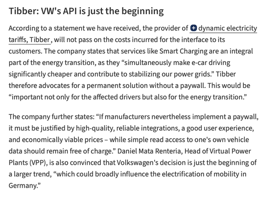 Tibber: VW's API is just the beginning

According to a statement we have received, the provider of dynamic electricity tariffs, Tibber, will not pass on the costs incurred for the interface to its customers. The company states that services like Smart Charging are an integral part of the energy transition, as they “simultaneously make e-car driving significantly cheaper and contribute to stabilizing our power grids.” Tibber therefore advocates for a permanent solution without a paywall. This wo…