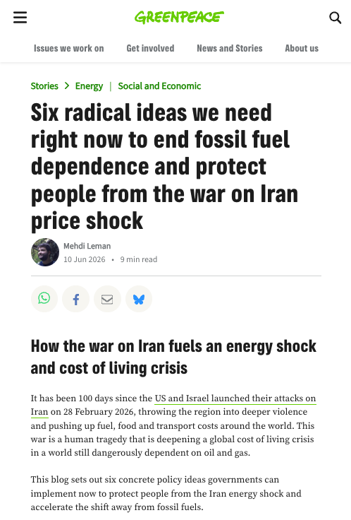 Greenpeace International article screenshot - 10 June 2026 by Mehdi Leman 

Six radical ideas we need right now to end fossil fuel dependence and protect people from the war on Iran price shock

How the war on Iran fuels an energy shock and cost of living crisis

It has been 100 days since the US and Israel launched their attacks on Iran on 28 February 2026, throwing the region into deeper violence and pushing up fuel, food and transport costs around the world. This war is a human tragedy that is deepening a global cost of living crisis in a world still dangerously dependent on oil and gas.

This blog sets out six concrete policy ideas governments can implement now to protect people from the Iran energy shock and accelerate the shift away from fossil fuels.