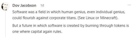 Comment post by Dov Jacobson reading: "Software was a field in which human genius, even individual genius, could flourish against corporate titans (see Linux or Minecraft).

But a future in which software is created by burning through tokens is one where capital again rules.