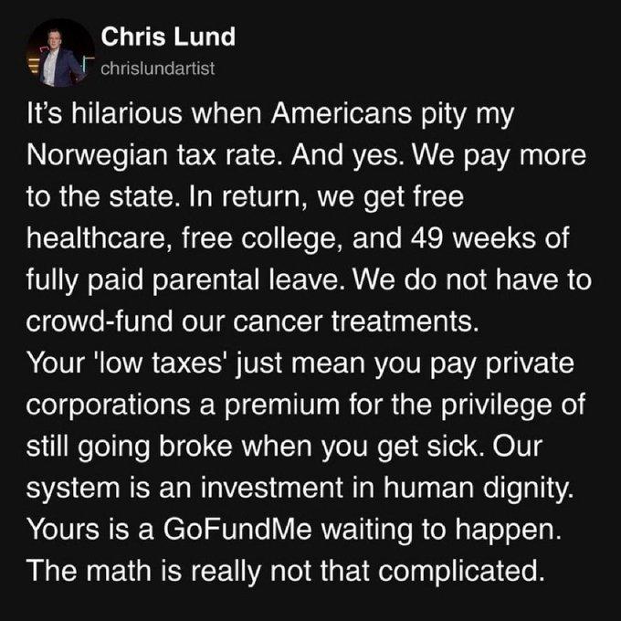 Chris Lund posted the following:  It's hilarious when Americans pity my Norwegian tax rate. And yes. We pay more to the state. In return, we get free healthcare, free college, and 49 weeks of fully paid parental leave. We do not have to crowd-fund our cancer treatments. Your 'low taxes' just mean you pay private corporations a premium for the privilege of still going broke when you get sick. Our system is an investment in human dignity. Yours is a GoFundMe waiting to happen. The math is really not that complicated. 