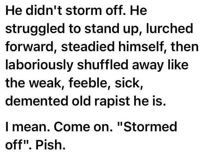 He didn't storm off. He

struggled to stand up, lurched

forward, steadied himself, then

laboriously shuffled away like

the weak, feeble, sick,

demented old rapist he is.

I mean. Come on. "Stormed off". Pish.