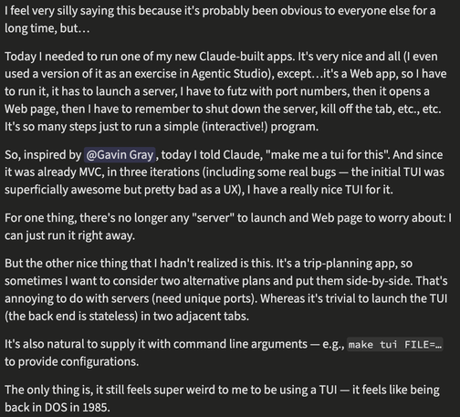 I feel very silly saying this because it's probably been obvious to everyone else for a long time, but…

Today I needed to run one of my new Claude-built apps. It's very nice and all (I even used a version of it as an exercise in Agentic Studio), except…it's a Web app, so I have to run it, it has to launch a server, I have to futz with port numbers, then it opens a Web page, then I have to remember to shut down the server, kill off the tab, etc., etc. It's so many steps just to run a simple (in…