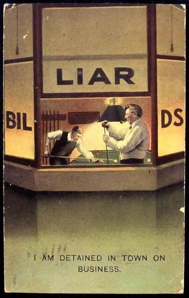 A sepia toned postcard showing a bay window with the middle window raised. Through the center window can be seen two light skinned men, both wearing long sleeved white shirts and holding pool cues, standing next to a pool table.
Under the window is a caption
“I am detained in town for business”
The words “BILLIARDS” is emblazoned across the three windows. With the center window raised, the word “LIAR” (from Billiards) is superimposed over the center window.
Source: Bamford Postcard ca: 1910’s