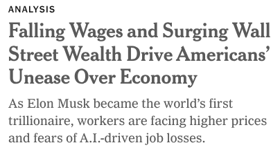 ANALYSIS

Falling Wages and Surging Wall
Street Wealth Drive Americans’
Unease Over Economy

As Elon Musk became the world’s first
trillionaire, workers are facing higher prices
and fears of A.I-driven job losses.