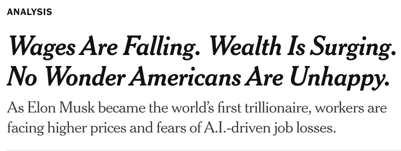 ANALYSIS

Wages Are Falling. Wealth Is Surging.
No Wonder Americans Are Unhappy.
As Elon Musk became the world’s first trillionaire, workers are
facing higher prices and fears of A.I.-driven job losses.