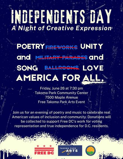 INDEPENDENTS DAY • A Night of Creative Expression

POETRY (not fireworks) UNITY

and (not military parades) and

SONG (not ballrooms) LOVE

AMERICA FOR ALL.

Friday June 26 at 7:30 pm • Takoma Park Recreational Center • 7500 Maple Avenue • Free Takoma Park Arts Event

Join us for an evening of poetry and music to celebrate real American values of inclusion and community. Donations will bee collected to support Free DC's work for voting representation and true independence for D.C. residents.

S…
