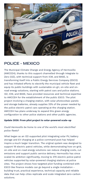 POLICE - MEXICO
The Municipal Climate Change and Energy Agency of Hermosillo (AMCCEH), thanks to this support channelled through Integrate to Zero (I2Z), with technical support from ICM, and BASE, is transforming itself into a Public Energy Services Company (ESCO) and has initiated efforts to electrify the municipal vehicle fleet and equip its public buildings with sustainable on-gri, on-site and on-road energy solutions, starting with patrol cars and police stations. I2Z, ICM, and BASE, have p…
