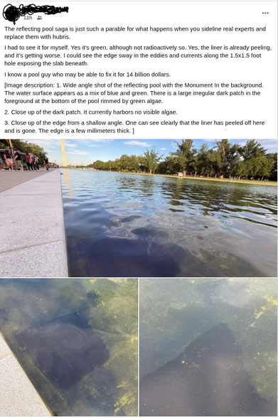 Posted Thursday, June 18, 2026 at 7:55 PM [Name redacted]

The reflecting pool saga is just such a parable for what happens when you sideline real experts and replace them with hubris. 

I had to see it for myself. Yes it’s green, although not radioactively so. Yes, the liner is already peeling, and it’s getting worse. I could see the edge sway in the eddies and currents along the 1.5x1.5 foot hole exposing the slab beneath. 

I know a pool guy who may be able to fix it for 14 billion dollars. …