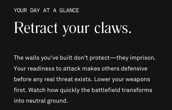 Text reads - YOUR DAY AT A GLANCE
Retract your claws.
The walls you've built don't protect-they imprison.
Your readiness to attack makes others defensive before any real threat exists. Lower your weapons first. Watch how quickly the battlefield transforms into neutral ground.