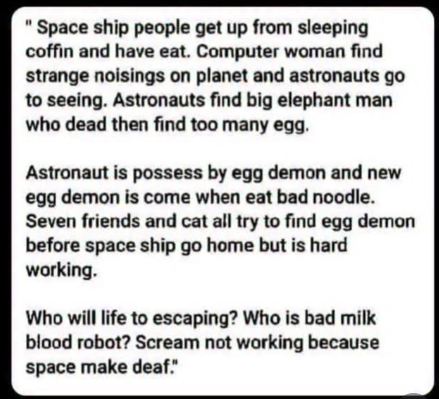 Célèbre description d'un bootleg Hong Kong du film Alien.
"Space ship people get up from sleeping coffin and have eat. Computer woman find strange noisings on planet and astronauts go to seeing. Astronauts find big elephant man dead then find too many egg.
Astronaut is possess by egg demon and new egg demon is come when eat bad noodle. Seven friends and cat all try to find egg demon before space ship go home but is hard working.
Who will life to escaping? Who is bad milk blood robot? Scream not working because space make deaf."
