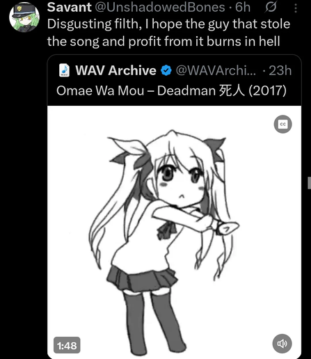 Savant, @UnshadowedBones

Disgusting filth, I hope the guy that stole the song and profit from it burns in hell

[*Description of images, if any.*]

> WAV Archive, @WAVArchive
>
> Omae Wa Mou – Deadman 死人 (2017)
>
> [Still image of anime girl dancing]