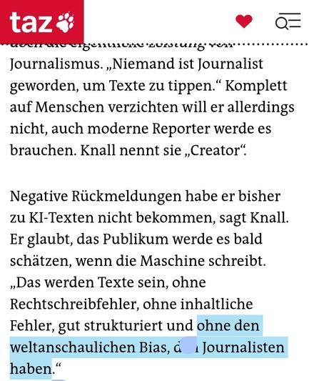„Niemand ist Journalist geworden, um Texte zu tippen.“ Komplett auf Menschen verzichten will er allerdings nicht, auch moderne Reporter werde es brauchen. Knall nennt sie „Creator“.

Negative Rückmeldungen habe er bisher zu KI-Texten nicht bekommen, sagt Knall. Er glaubt, das Publikum werde es bald schätzen, wenn die Maschine schreibt. „Das werden Texte sein, ohne Rechtschreibfehler, ohne inhaltliche Fehler, gut strukturiert und ohne den weltanschaulichen Bias, den Journalisten haben.“