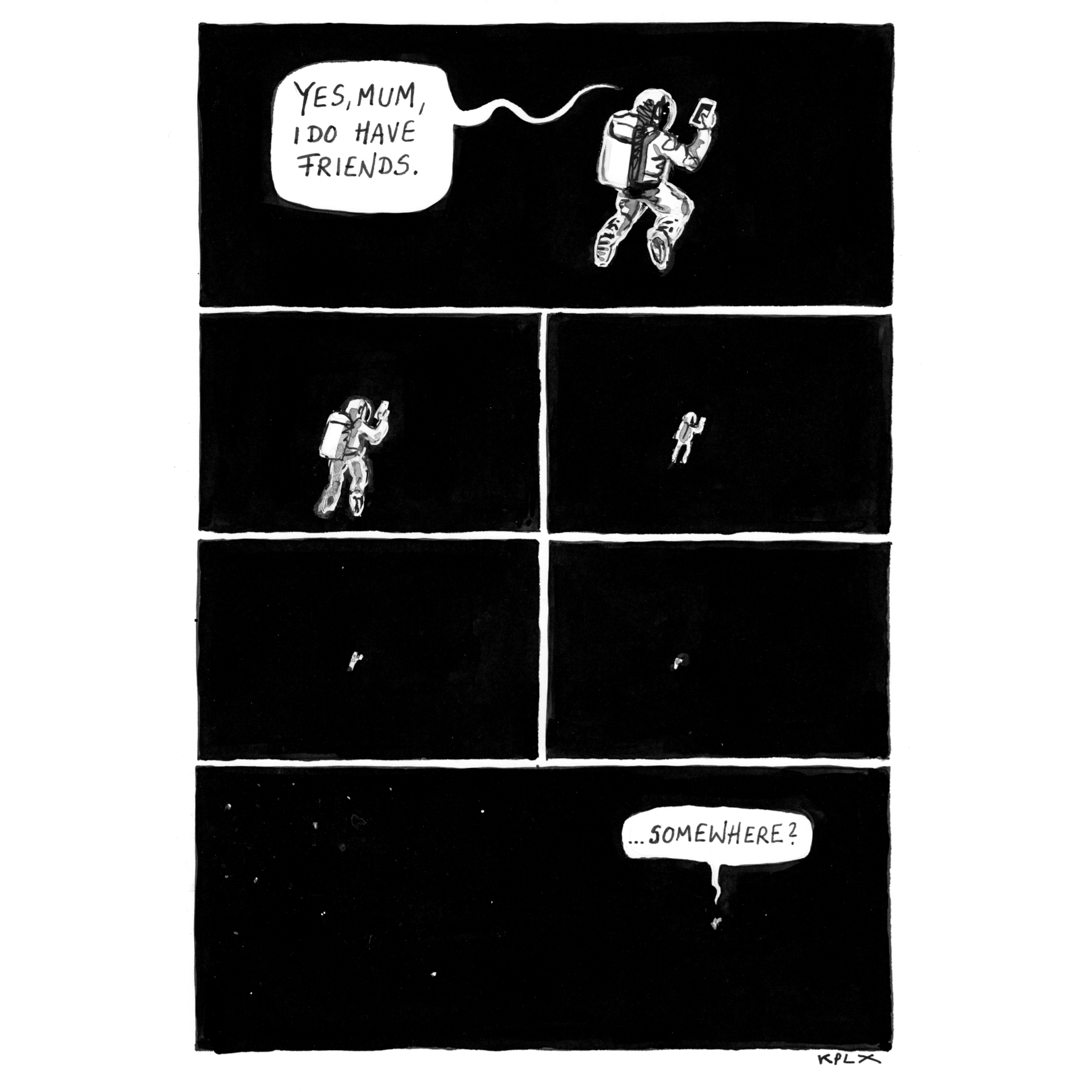 A black and white multi panel comic shows a lone astronaut floating in the vast emptiness of space while holding up a phone. In the first panel, the astronaut says, “Yes, Mum, I do have friends.” With each following panel, the view zooms farther out until the astronaut becomes a tiny speck surrounded by darkness. In the final panel, a tiny speech bubble adds, “…somewhere?”