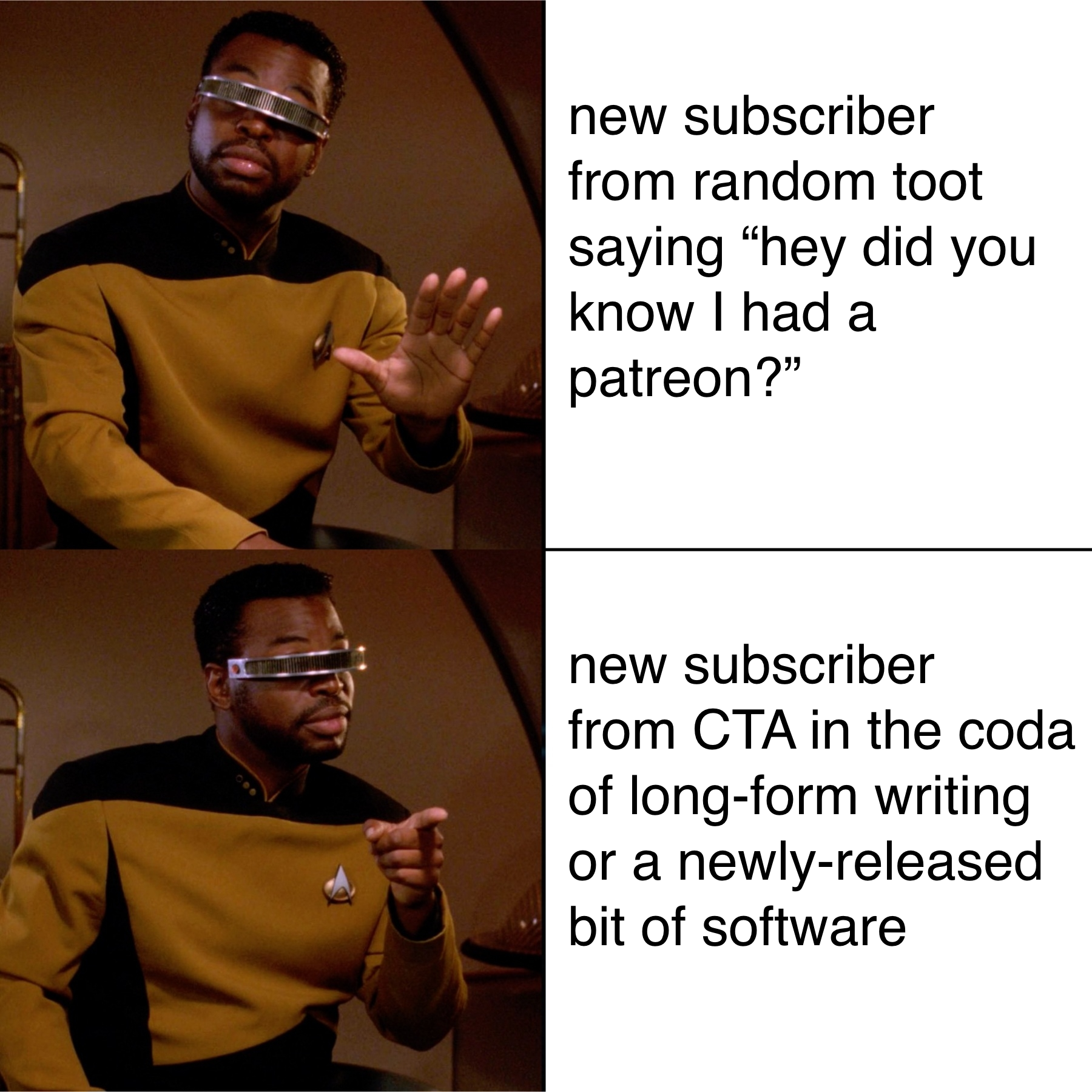geordi dislike/like meme with the "dislike" being "new subscriber from random toot saying “hey did you know I had a patreon?”" and the "like" being "new subscriber from CTA in the coda of long-form writing or a newly-released bit of software"
