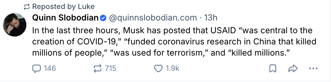 ¿ Reposted by Luke
Quinn Slobodian• @quinnslobodian.com • 13h
In the last three hours, Musk has posted that USAID "was central to the
creation of COVID-19," "funded coronavirus research in China that killed
millions of people," "was used for terrorism," and "killed millions."