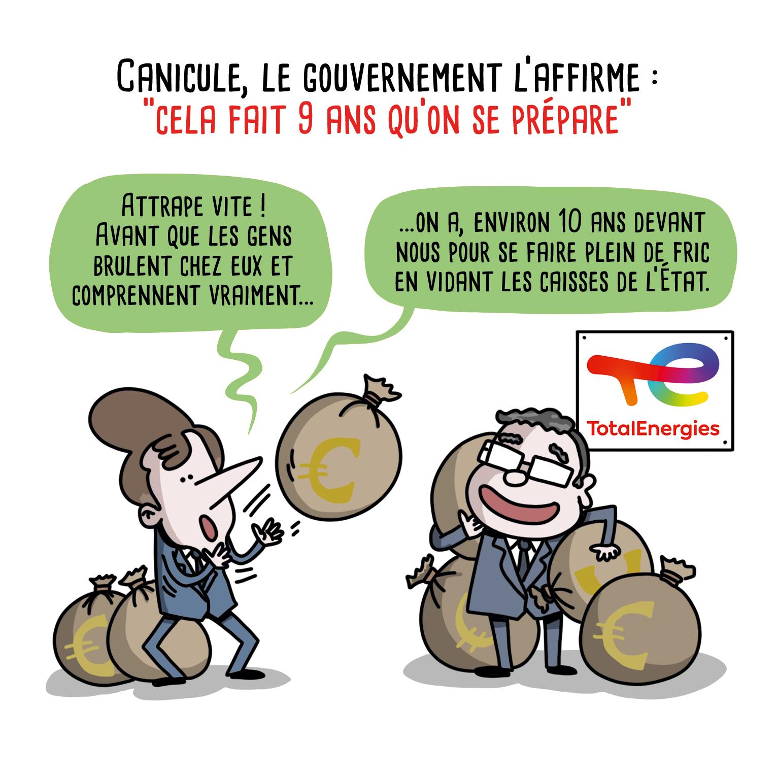 Illustration d'Allan BARTE

Titre : Canicule, le gouvernement l'affirme : "cela fait 9 ans qu'on se prépare

Macron lance des sacs remplis d'euros. Patrick Pouyanné, PDG de Total, souriant, réceptionne les sacs.

Macron :
- Attrape vite ! Avant que les gens brûlent chez eux et comprennent vraiment...
- ...on a environ 10 ans devant nous pour se faire plein de fric en vidant les caisses de l'État. »