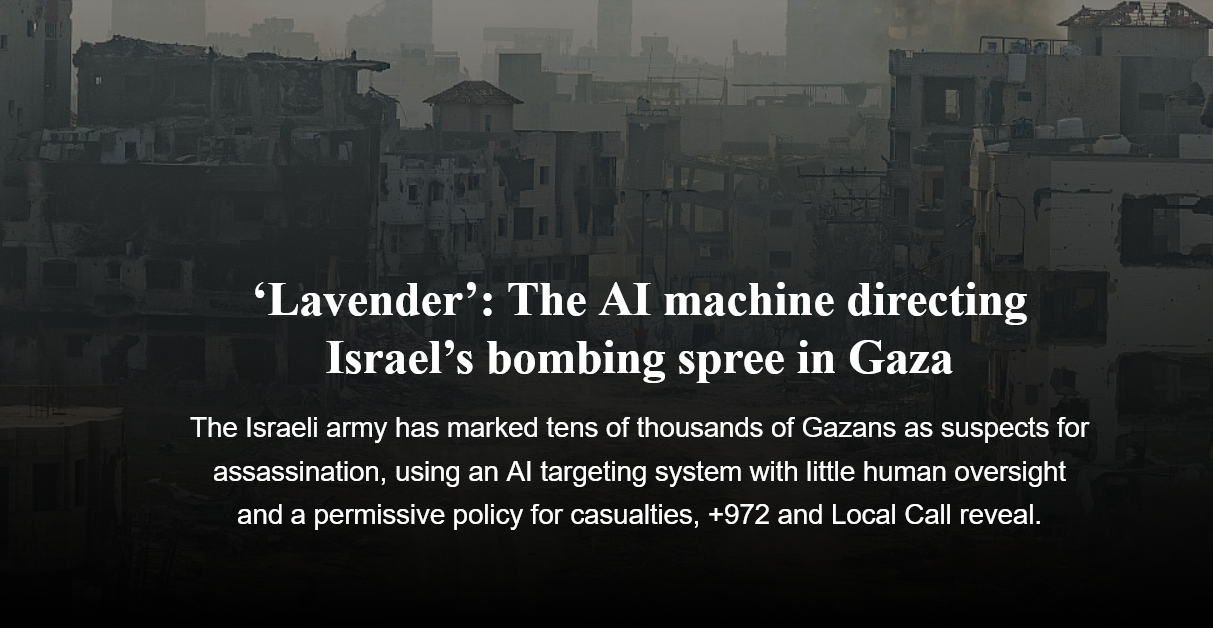 ‘Lavender’: The AI machine directing
Israel’s bombing spree in Gaza
The Israeli army has marked tens of thousands of Gazans as suspects for
assassination, using an Al targeting system with little human oversight
and a permissive policy for casualties, +972 and Local Call reveal.