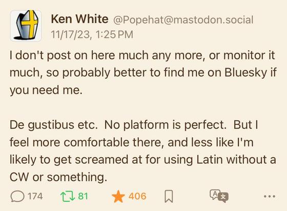 Picture of Mastodon post:

Ken White @Popehat@mastodon.social
11/17|23, 1:25 PM
I don't post on here much any more, or monitor it much, so probably better to find me on Bluesky if you need me.
De gustibus etc. No platform is perfect. But I feel more comfortable there, and less like I'm likely to get screamed at for using Latin without a CW or something.