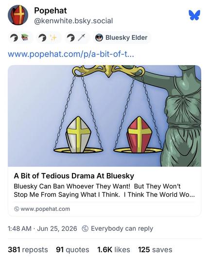 Screenshot of BlueSky post:

Popehat
@kenwhite.bsky.social
Bluesky Elder
www.popehat.com/p/a-bit-of-t...
A Bit of Tedious Drama At Bluesky
Bluesky Can Ban Whoever They Want! But They Won't Stop Me From Saying What I Think. I Think The World Wo...
@www.popehat.com
1:48 AM • Jun 25, 2026